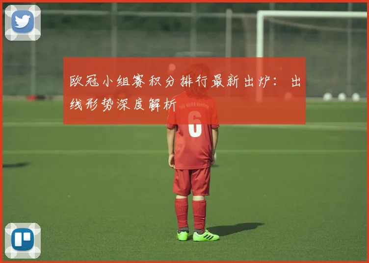 欧冠小组赛积分排行最新出炉：出线形势深度解析