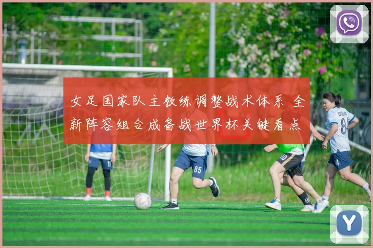 女足国家队主教练调整战术体系 全新阵容组合成备战世界杯关键看点