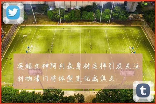 英超女神阿利森身材走样引发关注利物浦门将体型变化成焦点