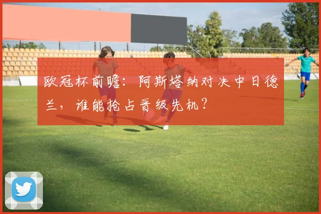 欧冠杯前瞻：阿斯塔纳对决中日德兰，谁能抢占晋级先机？