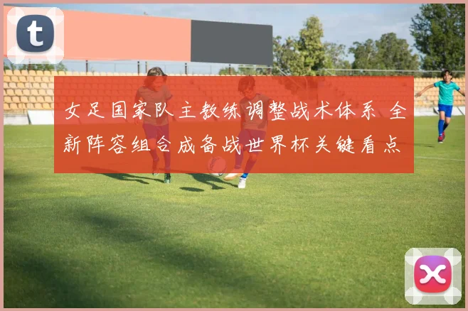 女足国家队主教练调整战术体系 全新阵容组合成备战世界杯关键看点
