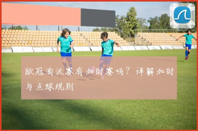 欧冠淘汰赛有加时赛吗？详解加时与点球规则
