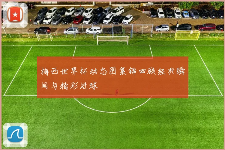 梅西世界杯动态图集锦回顾经典瞬间与精彩进球