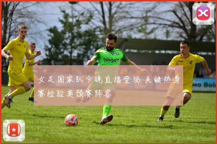 女足国家队今晚直播登场 关键热身赛检验奥预赛阵容