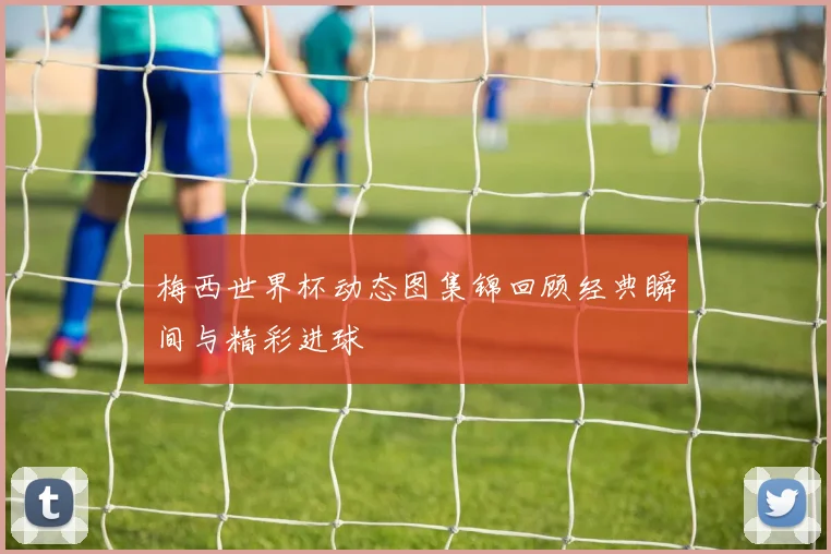 梅西世界杯动态图集锦回顾经典瞬间与精彩进球